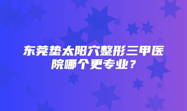东莞垫太阳穴整形三甲医院哪个更专业?