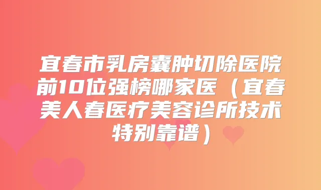 宜春市乳房囊肿切除医院前10位强榜哪家医（宜春美人春医疗美容诊所技术特别靠谱）