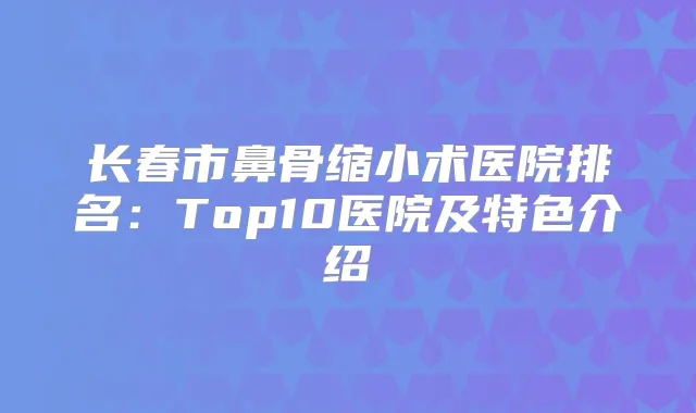 长春市鼻骨缩小术医院排名:Top10医院及特色介绍