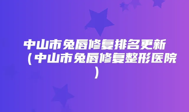中山市兔唇修复排名更新(中山市兔唇修复整形医院)