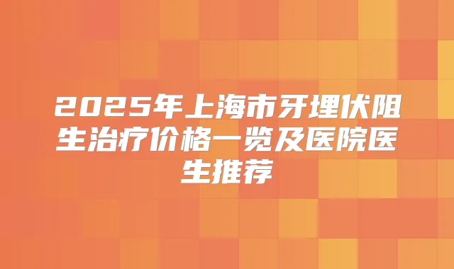 2025年上海市牙埋伏阻生价格一览及医院医生推荐