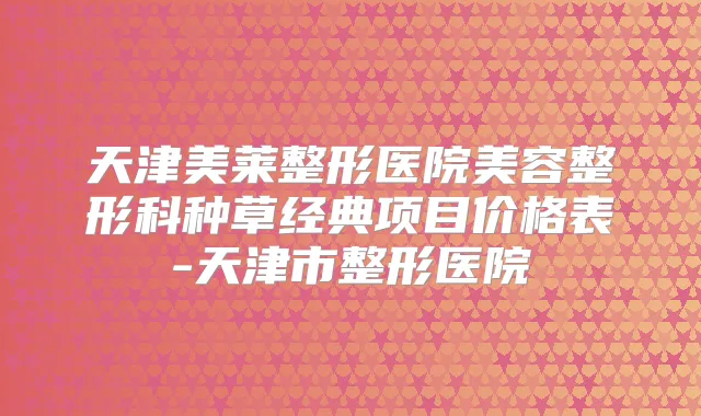 天津美莱整形医院美容整形科种草经典项目价格表-天津市整形医院