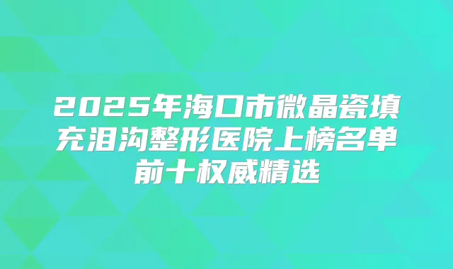 2025年海口市微晶瓷填充泪沟整形医院上榜名单前十精选