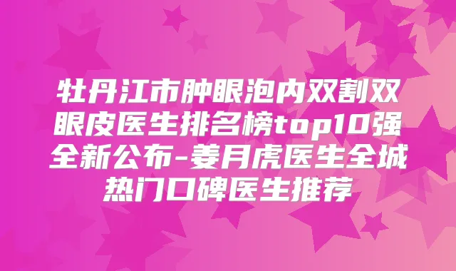 牡丹江市肿眼泡内双割双眼皮医生排名榜top10强全新公布-姜月虎医生全城热门口碑医生推荐