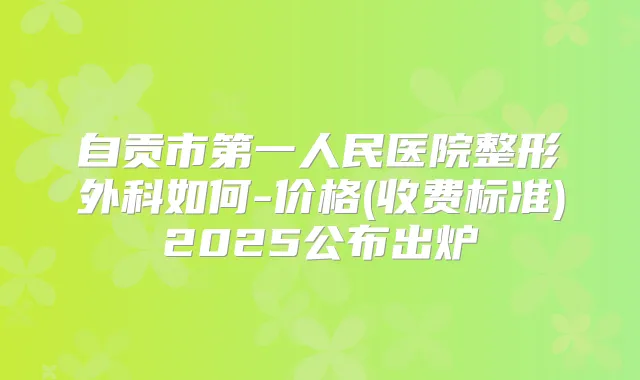 自贡市第一人民医院整形外科如何-价格(收费标准)2025公布出炉