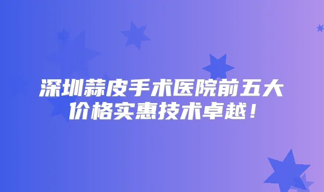 深圳蒜皮手术医院前五大价格实惠技术卓越！