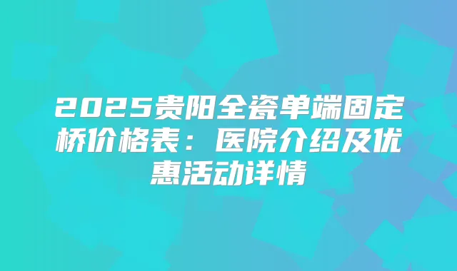 2025贵阳全瓷单端固定桥价格表:医院介绍及优惠活动详情