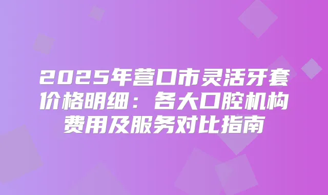 2025年营口市灵活牙套价格明细：各大口腔机构费用及服务对比指南