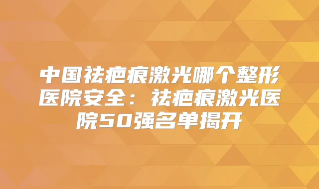中国祛疤痕激光哪个整形医院安全：祛疤痕激光医院50强名单揭开