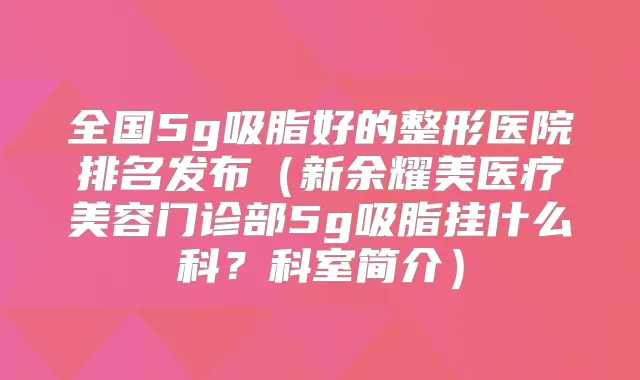 全国5g吸脂好的整形医院排名发布(新余耀美医疗美容门诊部5g吸脂挂什么科?科室简介)