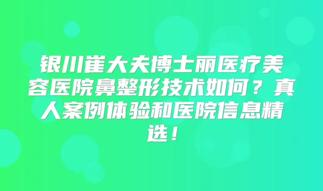 银川崔大夫博士丽医疗美容医院鼻整形技术如何?真人案例体验和医院信息精选!