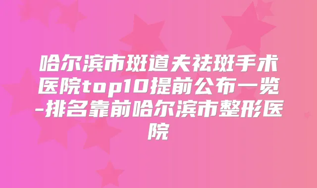 哈尔滨市斑道夫祛斑手术医院top10提前公布一览-排名靠前哈尔滨市整形医院