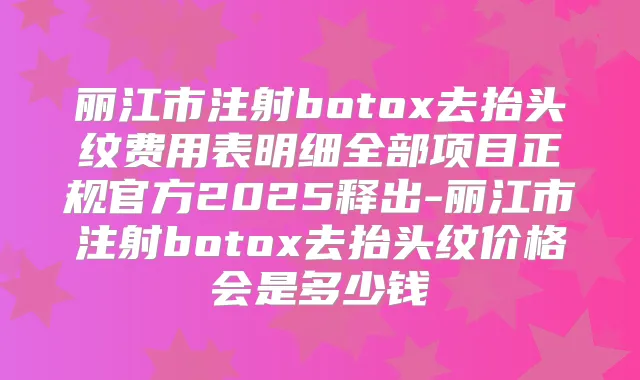 丽江市注射去抬头纹费用表明细全部项目正规官方2025释出-丽江市注射去抬头纹价格会是多少钱