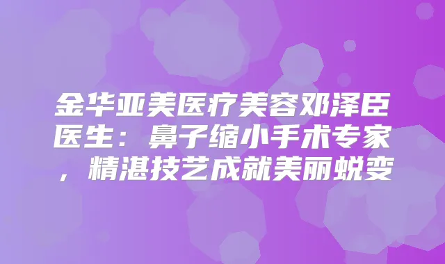 金华亚美医疗美容邓泽臣医生：鼻子缩小手术专家，精湛技艺成就美丽蜕变