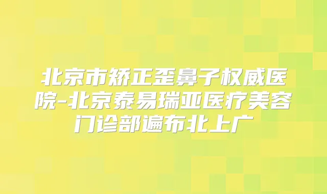 北京市矫正歪鼻子医院-北京泰易瑞亚医疗美容门诊部遍布北上广