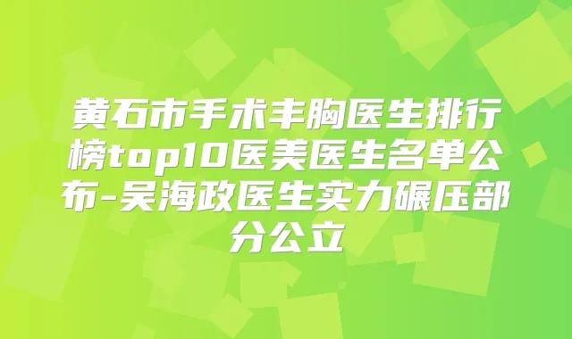 黄石市手术丰胸医生排行榜top10医美医生名单公布-吴海政医生实力碾压部分公立