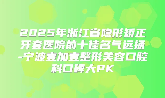 2025年浙江省隐形矫正牙套医院前十佳名气远扬-宁波壹加壹整形美容口腔科口碑大PK
