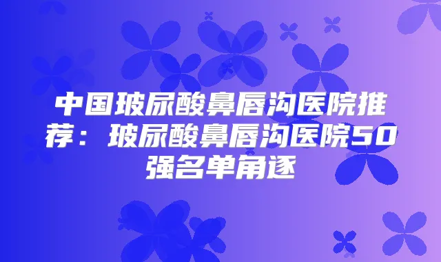 中国玻尿酸鼻唇沟医院推荐:玻尿酸鼻唇沟医院50强名单角逐