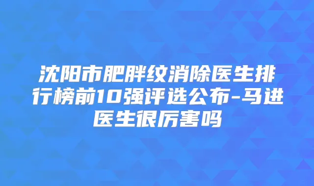 沈阳市肥胖纹消除医生排行榜前10强评选公布-马进医生很厉害吗