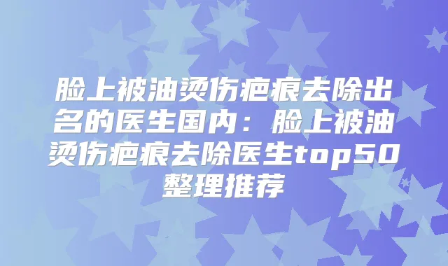脸上被油烫伤疤痕去除出名的医生国内：脸上被油烫伤疤痕去除医生top50整理推荐