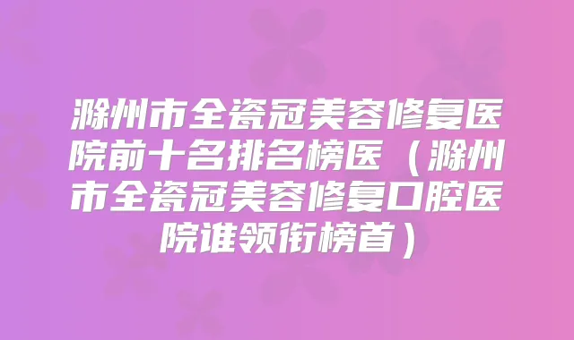 滁州市全瓷冠美容修复医院前十名排名榜医(滁州市全瓷冠美容修复口腔医院谁领衔榜首)