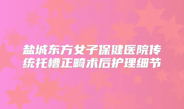 盐城东方女子保健医院传统托槽正畸术后护理细节