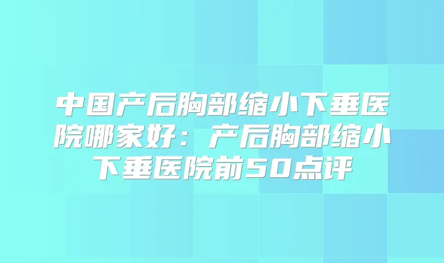 中国产后胸部缩小下垂医院哪家好：产后胸部缩小下垂医院前50点评