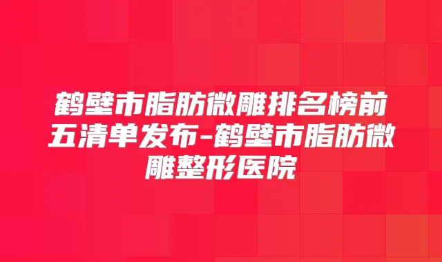 鹤壁市脂肪微雕排名榜前五清单发布-鹤壁市脂肪微雕整形医院
