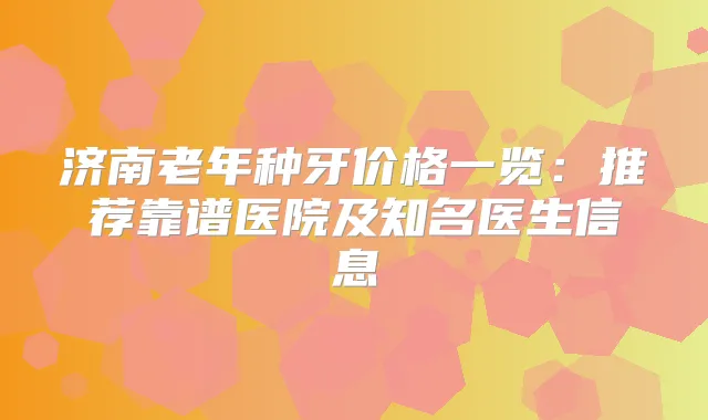 济南老年种牙价格一览：推荐靠谱医院及知名医生信息