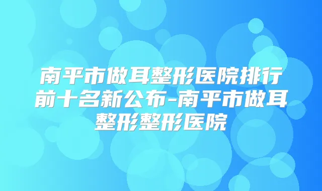 南平市做耳整形医院排行前十名新公布-南平市做耳整形整形医院