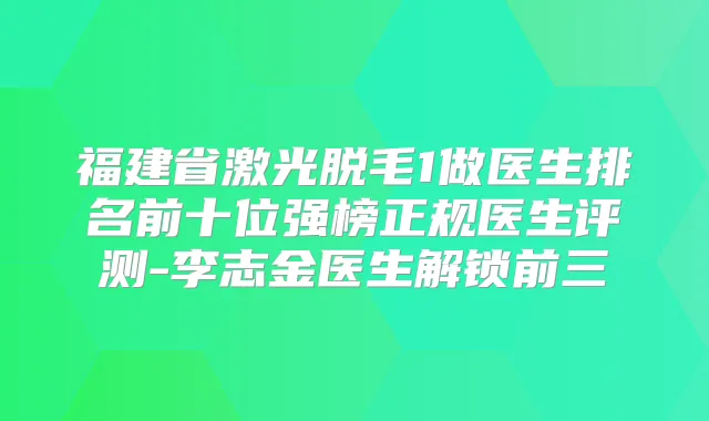 福建省激光脱毛1做医生排名前十位强榜正规医生评测-李志金医生解锁前三