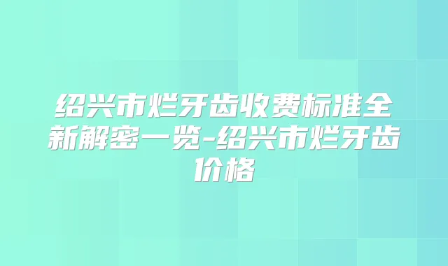 绍兴市烂牙齿收费标准全新解密一览-绍兴市烂牙齿价格