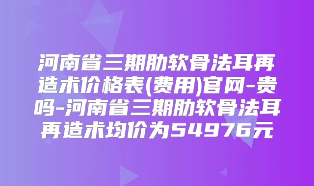 河南省三期肋软骨法耳再造术价格表(费用)官网-贵吗-河南省三期肋软骨法耳再造术均价为54976元