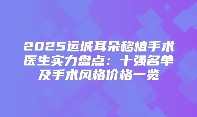 2025运城耳朵移植手术医生实力盘点：十强名单及手术风格价格一览