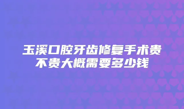 玉溪口腔牙齿修复手术贵不贵大概需要多少钱