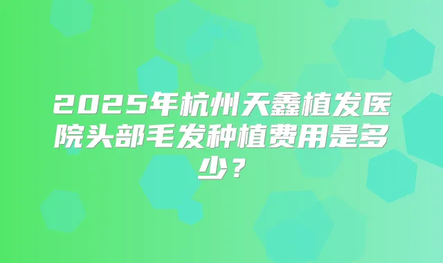 2025年杭州天鑫植发医院头部毛发种植费用是多少？