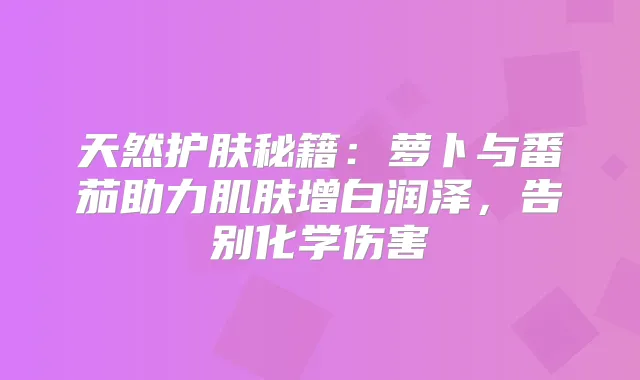 天然护肤秘籍：萝卜与番茄助力肌肤增白润泽，告别化学伤害