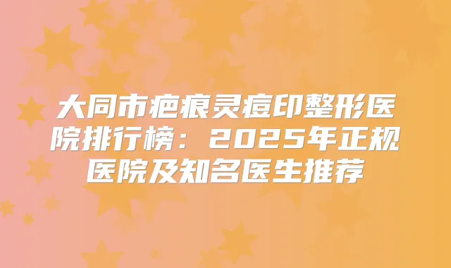 大同市疤痕灵痘印整形医院排行榜:2025年正规医院及知名医生推荐