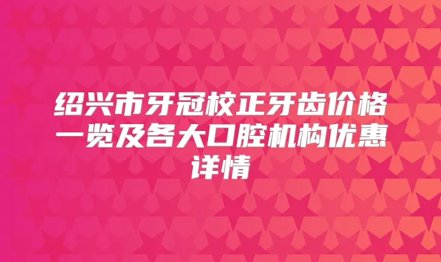绍兴市牙冠校正牙齿价格一览及各大口腔机构优惠详情