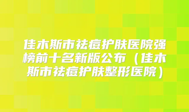 佳木斯市祛痘护肤医院强榜前十名新版公布(佳木斯市祛痘护肤整形医院)