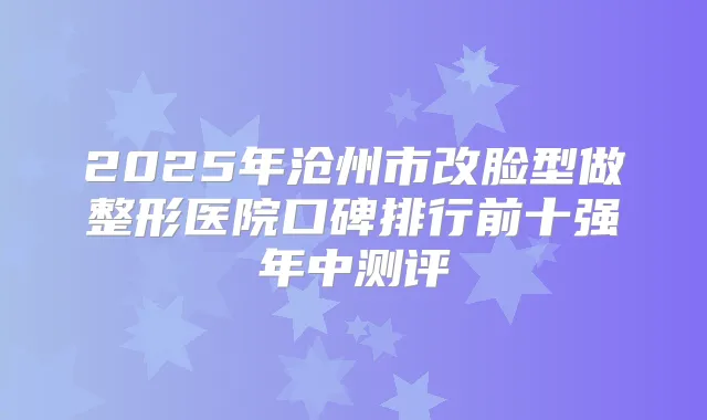 2025年沧州市改脸型做整形医院口碑排行前十强年中测评
