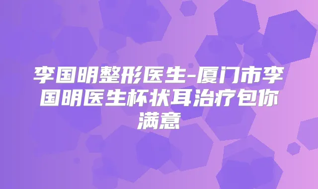 李国明整形医生-厦门市李国明医生杯状耳包你满意