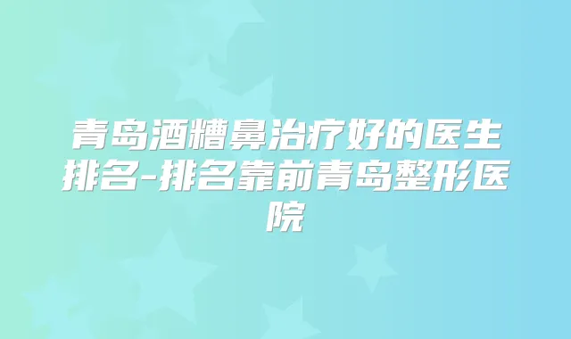青岛酒糟鼻好的医生排名-排名靠前青岛整形医院