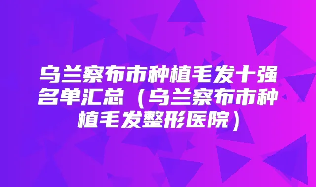 乌兰察布市种植毛发十强名单汇总(乌兰察布市种植毛发整形医院)