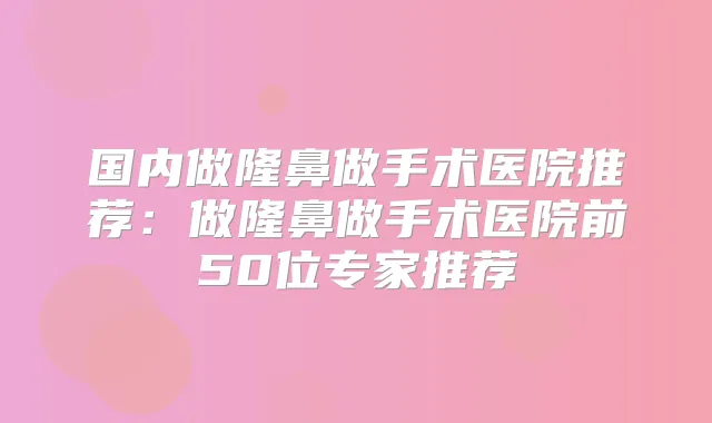 国内做隆鼻做手术医院推荐:做隆鼻做手术医院前50位专家推荐