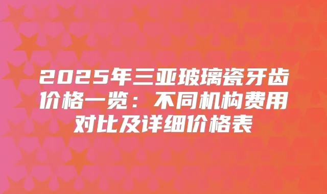 2025年三亚玻璃瓷牙齿价格一览：不同机构费用对比及详细价格表