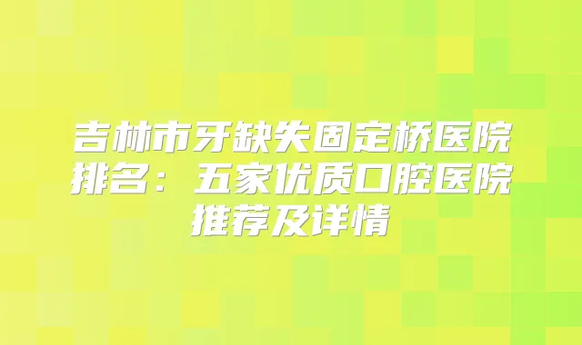 吉林市牙缺失固定桥医院排名:五家优质口腔医院推荐及详情