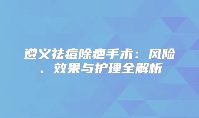 遵义祛痘除疤手术:风险、效果与护理全解析