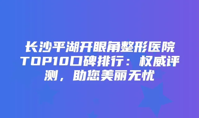 长沙平湖开眼角整形医院TOP10口碑排行：评测，助您美丽无忧