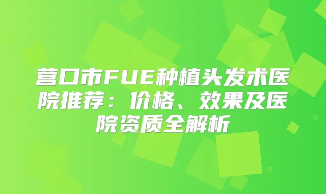 营口市FUE种植头发术医院推荐：价格、效果及医院资质全解析